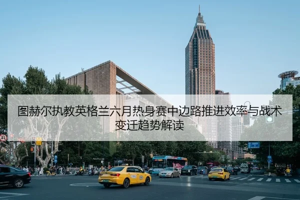 图赫尔执教英格兰六月热身赛中边路推进效率与战术变迁趋势解读