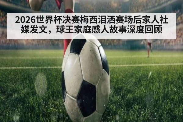 2026世界杯决赛梅西泪洒赛场后家人社媒发文,球王家庭感人故事深度回顾